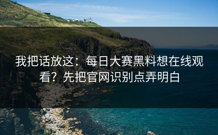 我把话放这：每日大赛黑料想在线观看？先把官网识别点弄明白