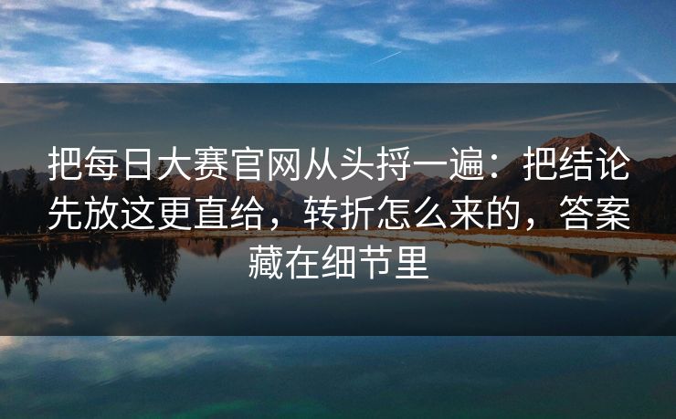 把每日大赛官网从头捋一遍：把结论先放这更直给，转折怎么来的，答案藏在细节里