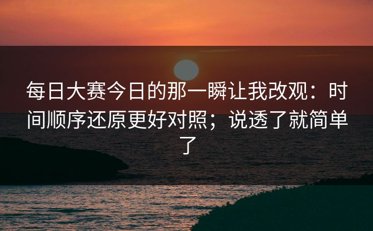每日大赛今日的那一瞬让我改观：时间顺序还原更好对照；说透了就简单了