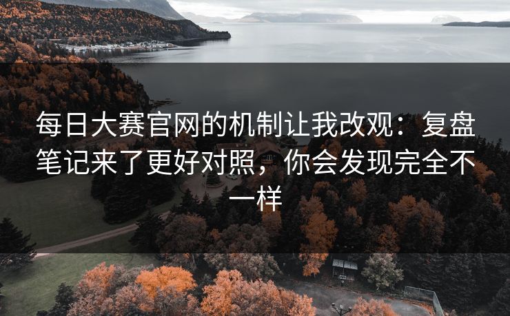 每日大赛官网的机制让我改观：复盘笔记来了更好对照，你会发现完全不一样