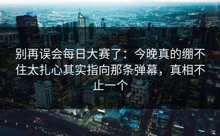 别再误会每日大赛了：今晚真的绷不住太扎心其实指向那条弹幕，真相不止一个