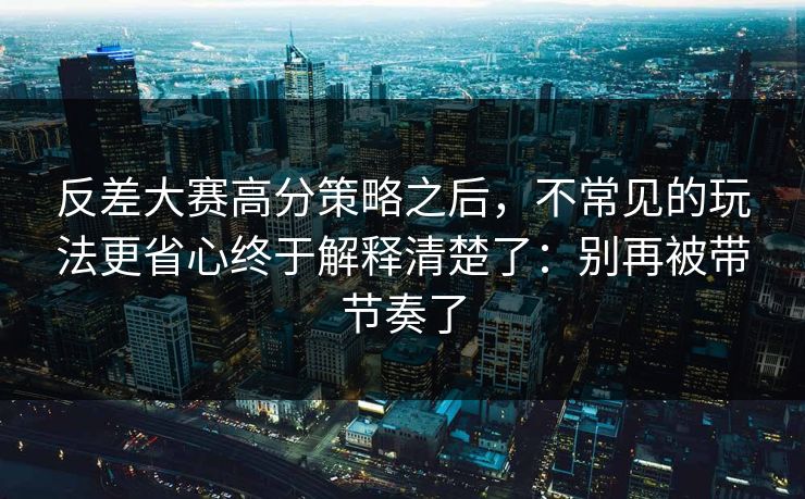 反差大赛高分策略之后，不常见的玩法更省心终于解释清楚了：别再被带节奏了