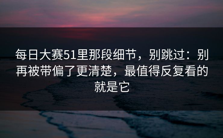 每日大赛51里那段细节，别跳过：别再被带偏了更清楚，最值得反复看的就是它