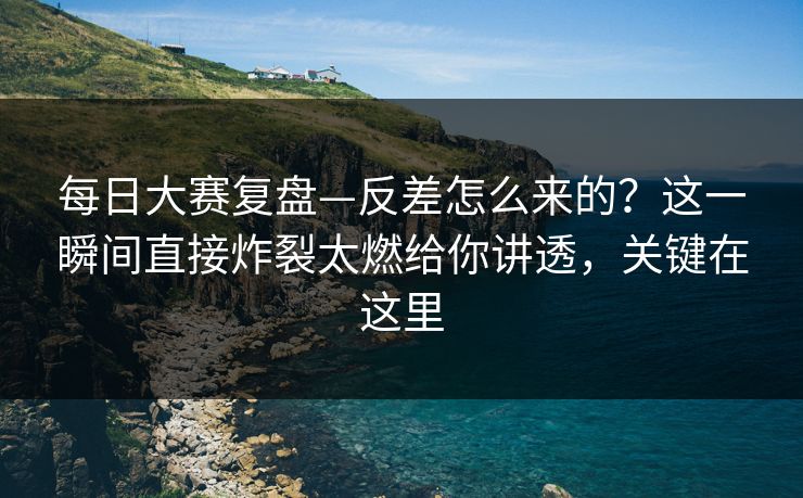 每日大赛复盘—反差怎么来的？这一瞬间直接炸裂太燃给你讲透，关键在这里