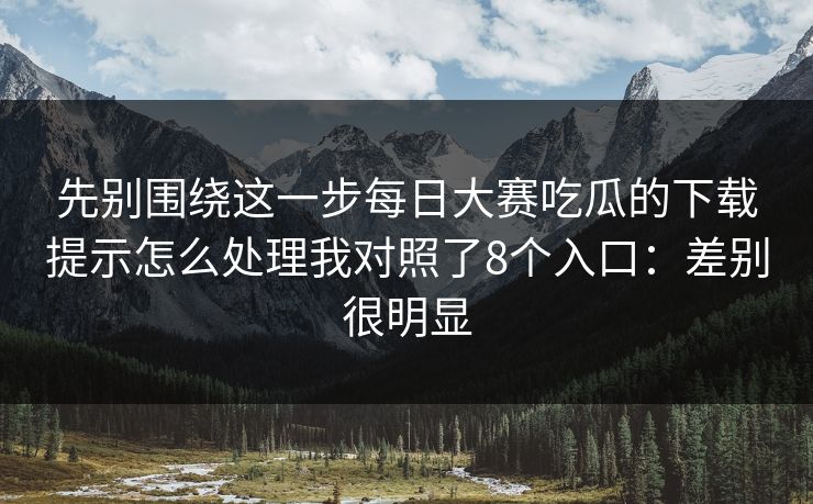 先别围绕这一步每日大赛吃瓜的下载提示怎么处理我对照了8个入口：差别很明显