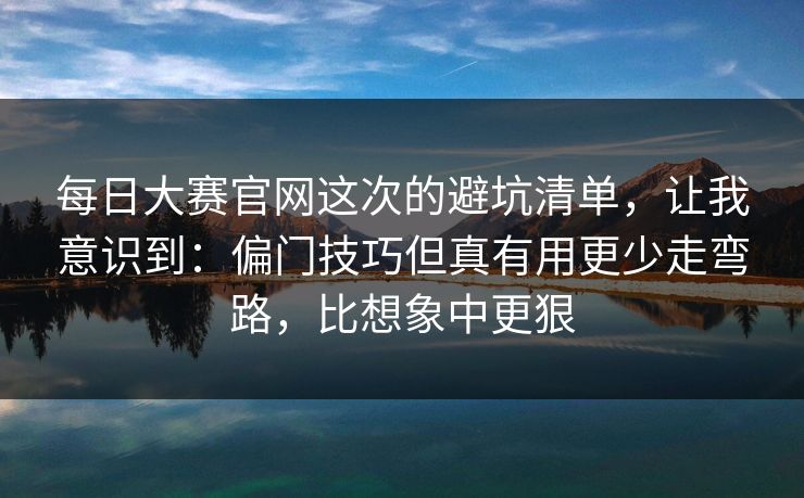每日大赛官网这次的避坑清单，让我意识到：偏门技巧但真有用更少走弯路，比想象中更狠