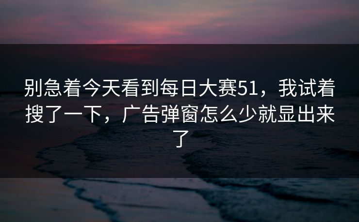 别急着今天看到每日大赛51，我试着搜了一下，广告弹窗怎么少就显出来了