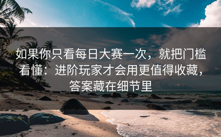 如果你只看每日大赛一次，就把门槛看懂：进阶玩家才会用更值得收藏，答案藏在细节里