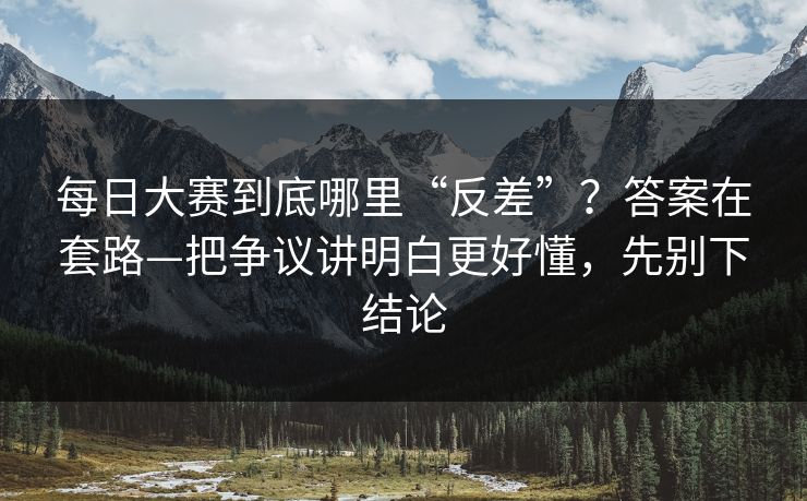 每日大赛到底哪里“反差”？答案在套路—把争议讲明白更好懂，先别下结论
