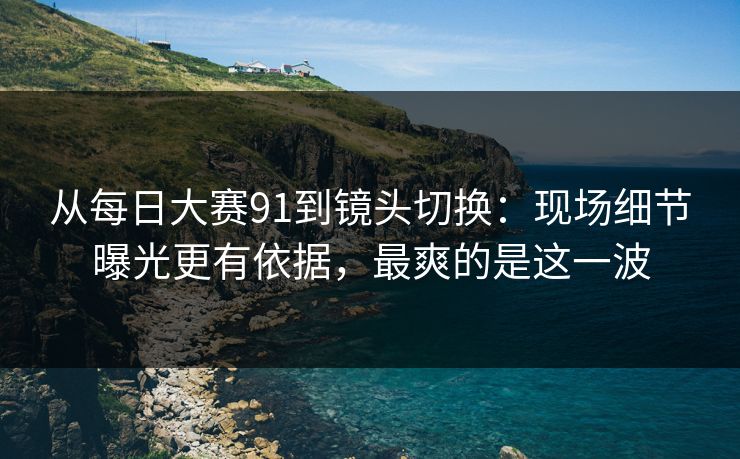从每日大赛91到镜头切换：现场细节曝光更有依据，最爽的是这一波