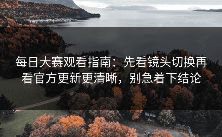 每日大赛观看指南：先看镜头切换再看官方更新更清晰，别急着下结论
