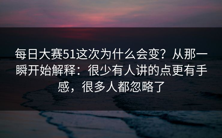 每日大赛51这次为什么会变？从那一瞬开始解释：很少有人讲的点更有手感，很多人都忽略了