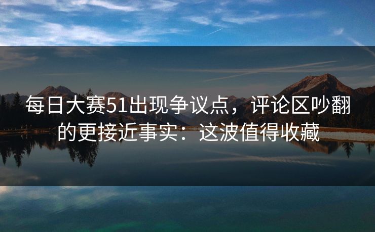 每日大赛51出现争议点，评论区吵翻的更接近事实：这波值得收藏
