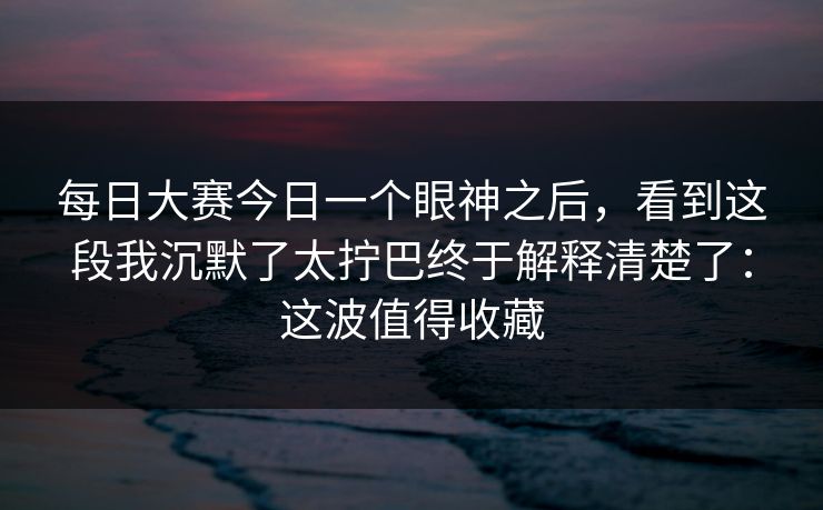 每日大赛今日一个眼神之后，看到这段我沉默了太拧巴终于解释清楚了：这波值得收藏