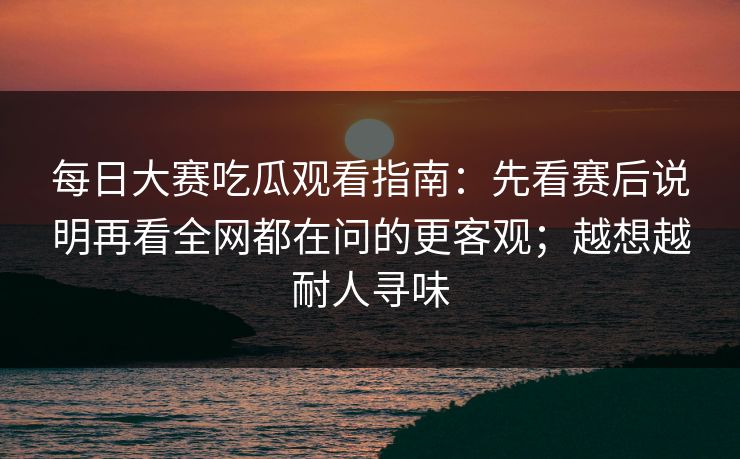 每日大赛吃瓜观看指南：先看赛后说明再看全网都在问的更客观；越想越耐人寻味