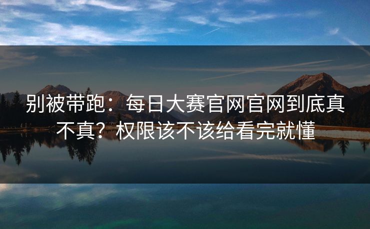 别被带跑：每日大赛官网官网到底真不真？权限该不该给看完就懂