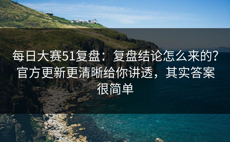 每日大赛51复盘：复盘结论怎么来的？官方更新更清晰给你讲透，其实答案很简单
