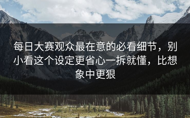 每日大赛观众最在意的必看细节，别小看这个设定更省心一拆就懂，比想象中更狠