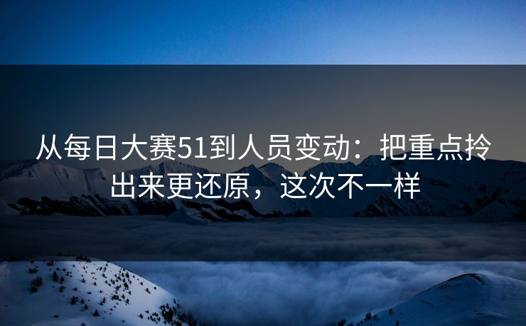从每日大赛51到人员变动：把重点拎出来更还原，这次不一样
