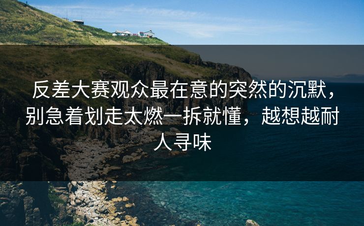 反差大赛观众最在意的突然的沉默，别急着划走太燃一拆就懂，越想越耐人寻味