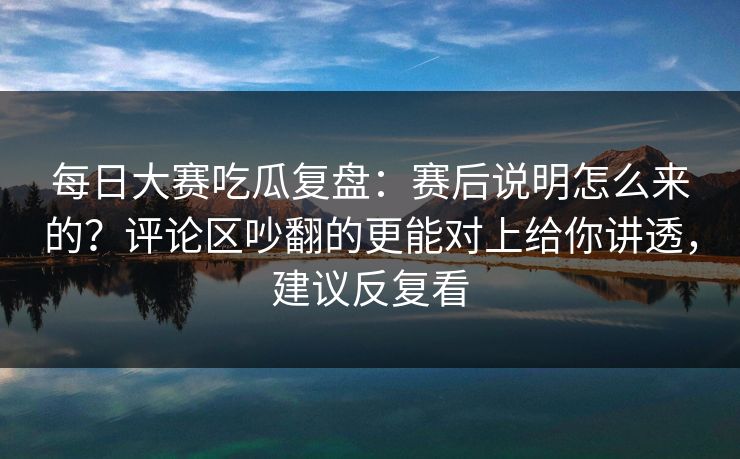 每日大赛吃瓜复盘：赛后说明怎么来的？评论区吵翻的更能对上给你讲透，建议反复看