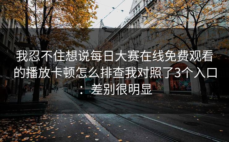 我忍不住想说每日大赛在线免费观看的播放卡顿怎么排查我对照了3个入口：差别很明显