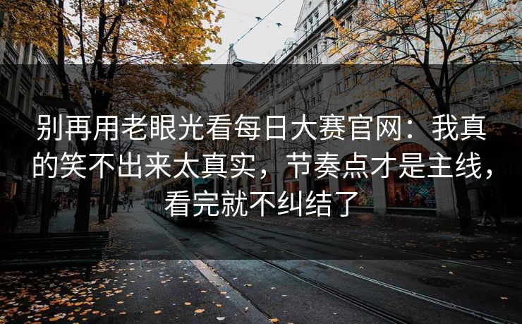 别再用老眼光看每日大赛官网：我真的笑不出来太真实，节奏点才是主线，看完就不纠结了