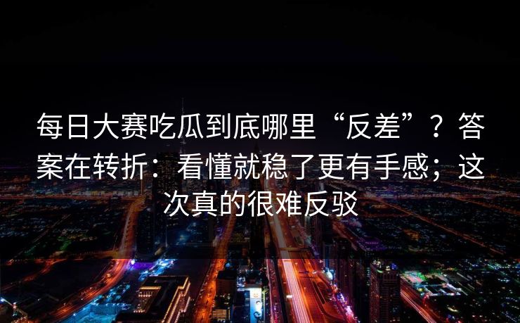 每日大赛吃瓜到底哪里“反差”？答案在转折：看懂就稳了更有手感；这次真的很难反驳
