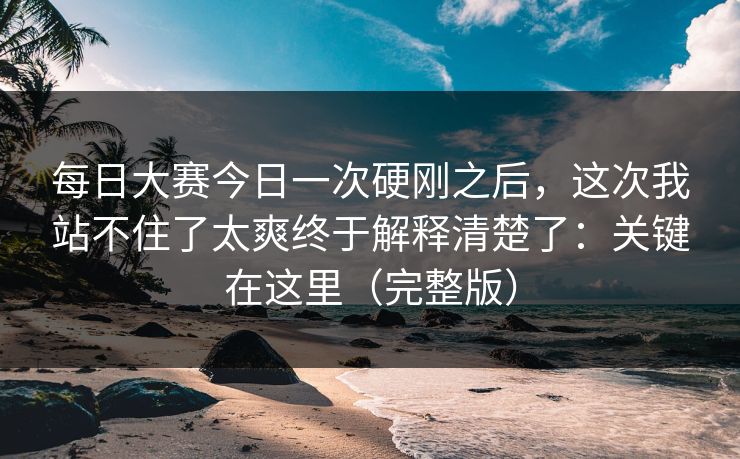 每日大赛今日一次硬刚之后，这次我站不住了太爽终于解释清楚了：关键在这里（完整版）