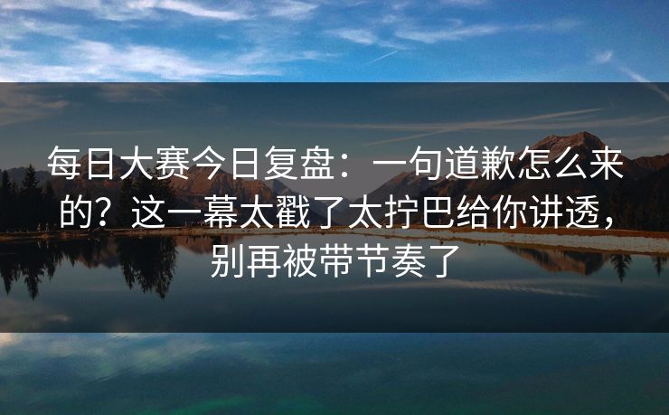 <strong>每日大赛</strong>今日复盘：一句道歉怎么来的？这一幕太戳了太拧巴给你讲透，别再被带节奏了