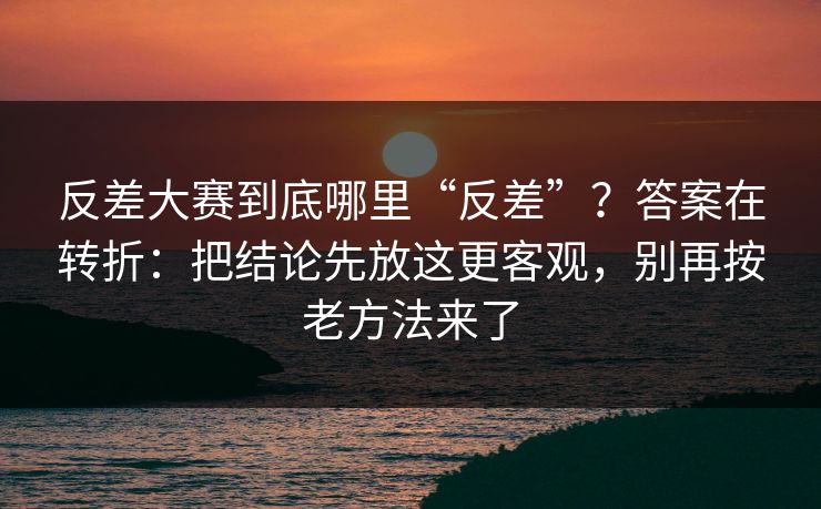 反差大赛到底哪里“反差”？答案在转折：把结论先放这更客观，别再按老方法来了