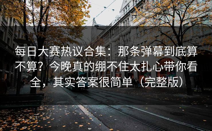 每日大赛热议合集：那条弹幕到底算不算？今晚真的绷不住太扎心带你看全，其实答案很简单（完整版）