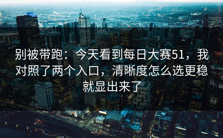 别被带跑：今天看到<strong>每日大赛</strong>51，我对照了两个入口，清晰度怎么选更稳就显出来了