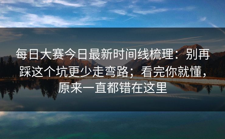 每日大赛今日最新时间线梳理：别再踩这个坑更少走弯路；看完你就懂，原来一直都错在这里