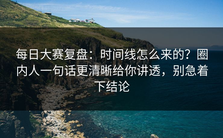 <strong>每日大赛</strong>复盘：时间线怎么来的？圈内人一句话更清晰给你讲透，别急着下结论