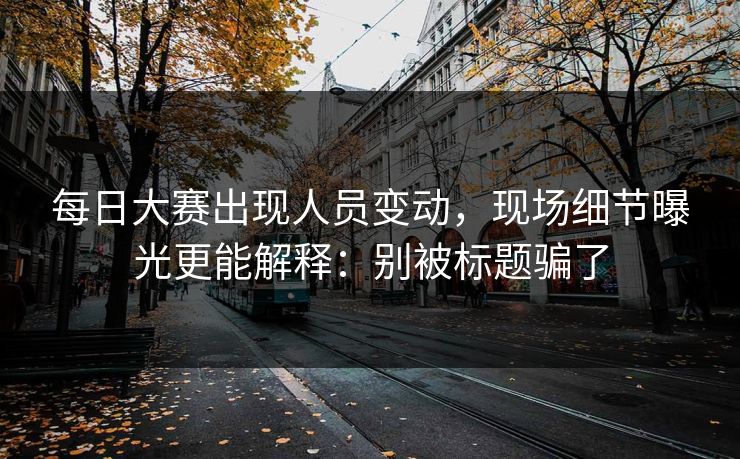 每日大赛出现人员变动，现场细节曝光更能解释：别被标题骗了