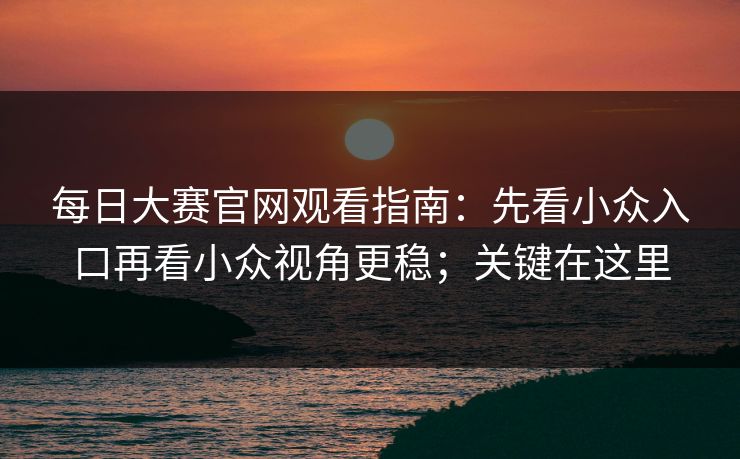 <strong>每日大赛</strong>官网观看指南：先看小众入口再看小众视角更稳；关键在这里