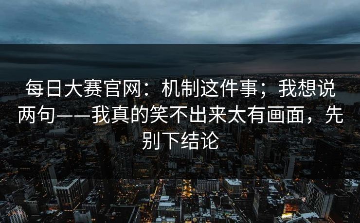 每日大赛官网：机制这件事；我想说两句——我真的笑不出来太有画面，先别下结论