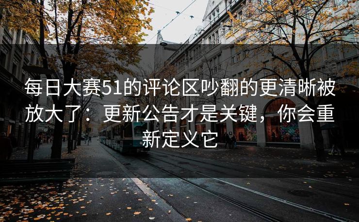 <strong>每日大赛</strong>51的评论区吵翻的更清晰被放大了：更新公告才是关键，你会重新定义它