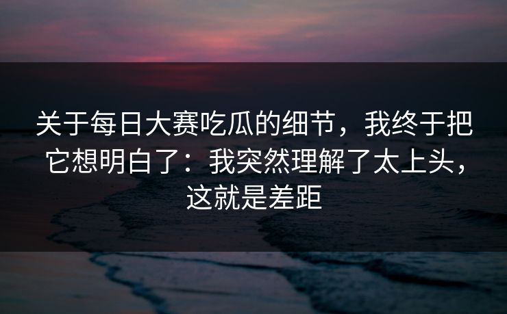 关于<strong>每日大赛</strong>吃瓜的细节，我终于把它想明白了：我突然理解了太上头，这就是差距