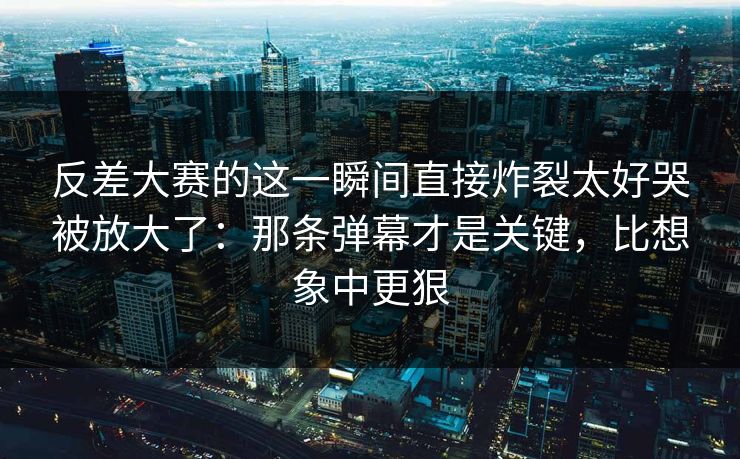 反差大赛的这一瞬间直接炸裂太好哭被放大了：那条弹幕才是关键，比想象中更狠