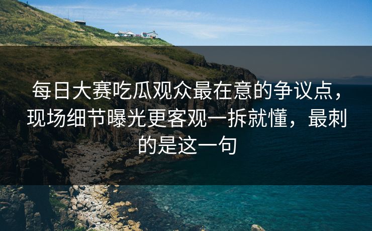 <strong>每日大赛</strong>吃瓜观众最在意的争议点，现场细节曝光更客观一拆就懂，最刺的是这一句