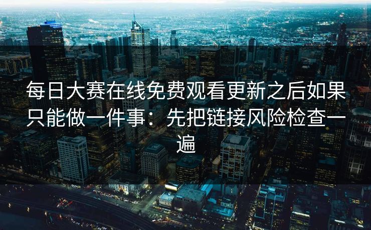 每日大赛在线免费观看更新之后如果只能做一件事：先把链接风险检查一遍