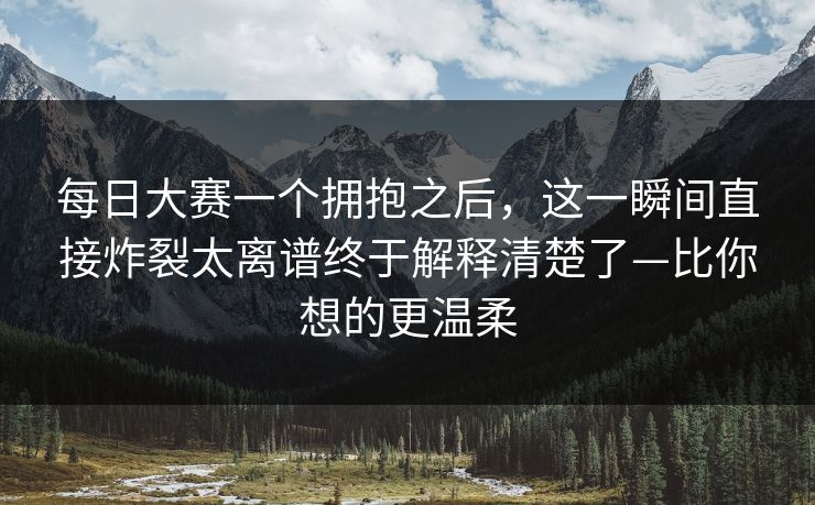 每日大赛一个拥抱之后，这一瞬间直接炸裂太离谱终于解释清楚了—比你想的更温柔