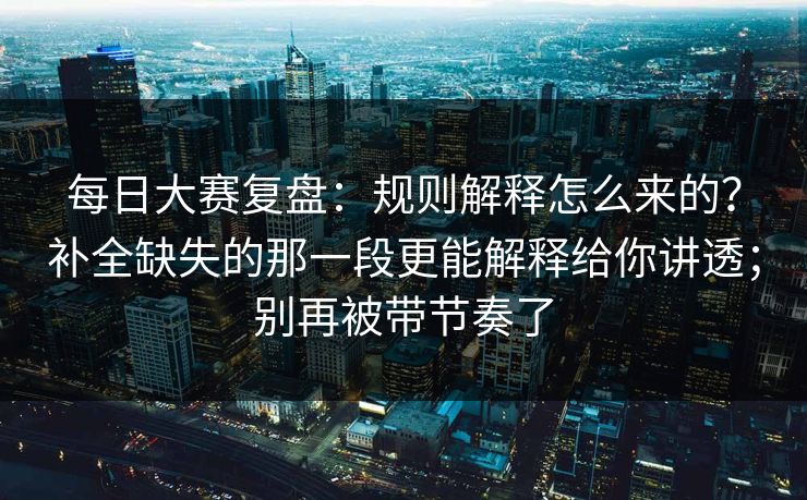 每日大赛复盘：规则解释怎么来的？补全缺失的那一段更能解释给你讲透；别再被带节奏了