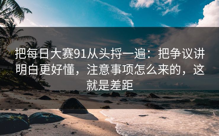把<strong>每日大赛</strong>91从头捋一遍：把争议讲明白更好懂，注意事项怎么来的，这就是差距