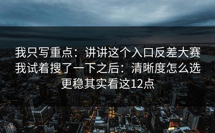 我只写重点：讲讲这个入口反差大赛我试着搜了一下之后：清晰度怎么选更稳其实看这12点