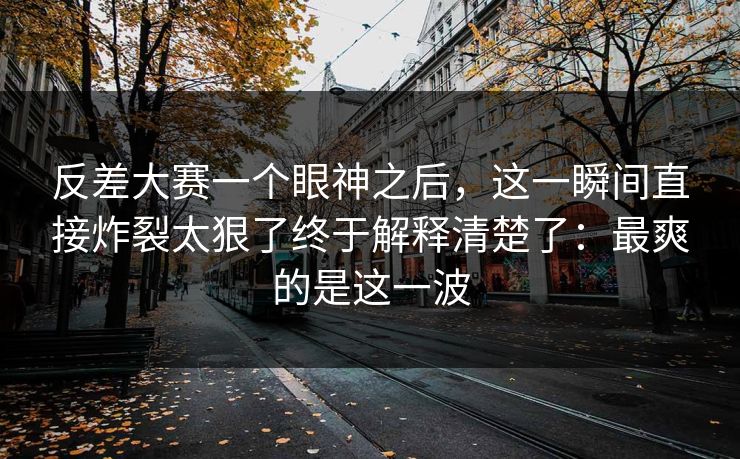 反差大赛一个眼神之后，这一瞬间直接炸裂太狠了终于解释清楚了：最爽的是这一波