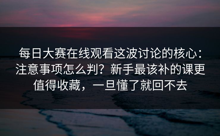 每日大赛在线观看这波讨论的核心：注意事项怎么判？新手最该补的课更值得收藏，一旦懂了就回不去
