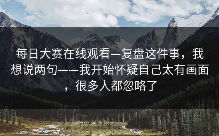 <strong>每日大赛</strong>在线观看—复盘这件事，我想说两句——我开始怀疑自己太有画面，很多人都忽略了